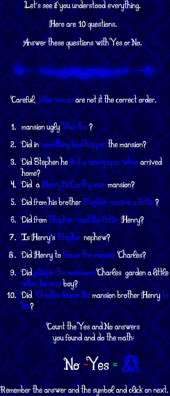Remember the answer and the symbol and click on next.  Count the Yes and No answers you found and do the math:   	1.	mansion ugly Was the ? 	2.	Did in something bad happen the mansion? 	3.	Did Stephen he find a newspaper when arrived home? 	4.	Did  a Henry McCarthy own mansion? 	5.	Did from his brother Stephen receive a letter? 	6.	Did from Stephen read the letter Henry? 	7.	Is Henry's Stephen nephew? 	8.	Did Henry to leave the mansion Charles? 	9.	Did play in the mansion's Charles  garden a little when he was boy? 	10.	Did  Charles leave the mansion brother Henry to his? Let's see if you understood everything.  Here are 10 questions.   Answer these questions with Yes or No. Careful,  blue words are not it the correct order. No -Yes =